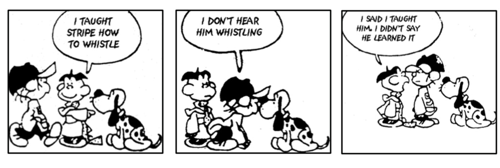 3 panels in a comic strip: 1. a boy standing next to a dog says to another boy 'I taught Stripe how to whistle.' 2. The other boy gets closer to the dog and says 'I don't hear him whistling.' 3. The first boy replies 'I said I taught him; I didn't say he learned it.