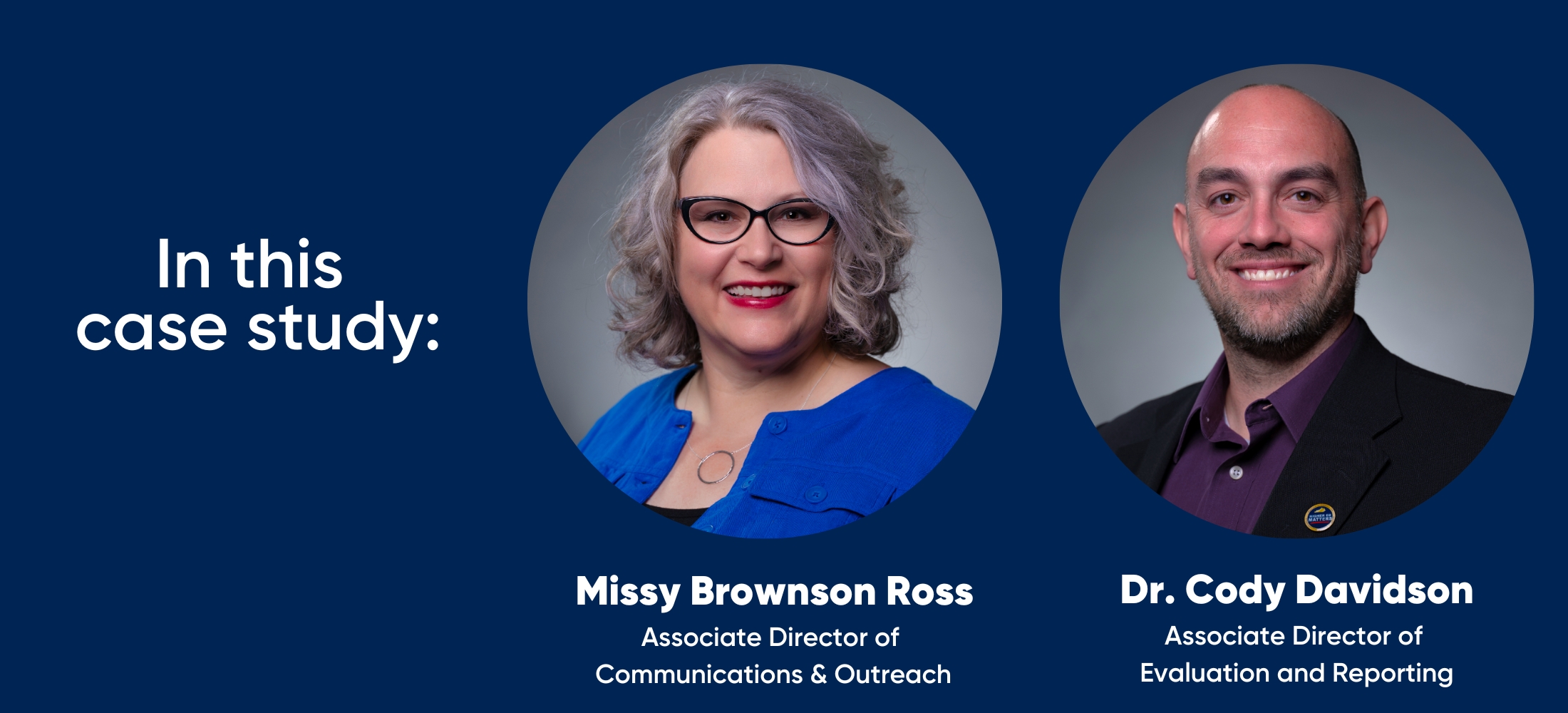 in this case study: Missy Brownson Ross, Associate Director of  Communications & Outreach and Dr. Cody Davidson, Associate Director of  Evaluation and Reporting 